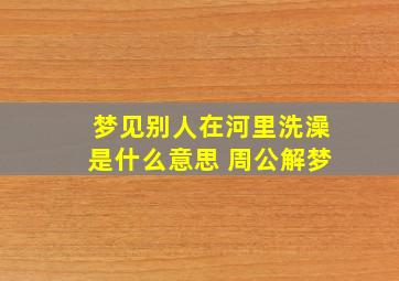 梦见别人在河里洗澡是什么意思 周公解梦